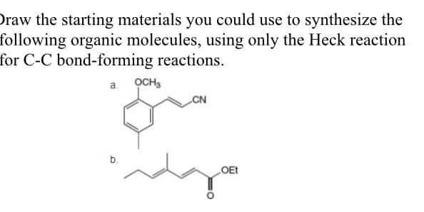Draw the starting materials you could use to synthesize the
following organic molecules, using only the Heck reaction
for C-C bond-forming reactions.
a. OCH3
CN
b.
LOET

