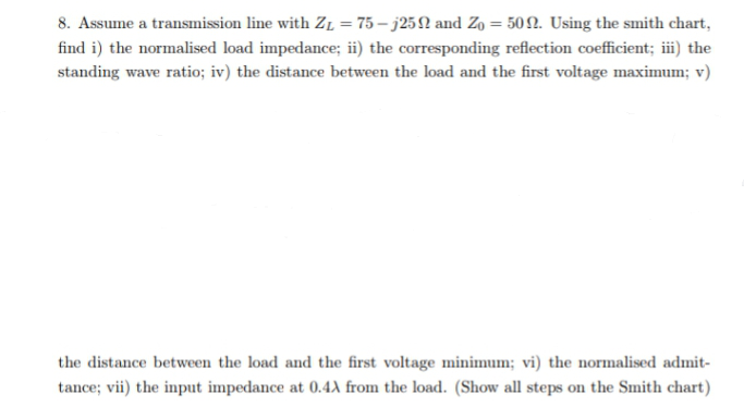 8. Assume a transmission line with ZL = 75 – j25N and Zo = 502. Using the smith chart,
find i) the normalised load impedance; ii) the corresponding reflection coefficient; iii) the
standing wave ratio; iv) the distance between the load and the first voltage maximum; v)
the distance between the load and the first voltage minimum; vi) the normalised admit-
tance; vii) the input impedance at 0.4X from the load. (Show all steps on the Smith chart)
