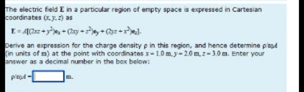 The electric field E in a particular region of empty space is expressed in Cartesian
coordinates (x, y.2) as
perive an expression for the charge density p in this region, and hence determine plend
(in units of m) at the point with coordinates x-1.0 m, y-2.0 m, z-3.0 m. Enter your
answer as a decimal number in the box below:
m.
