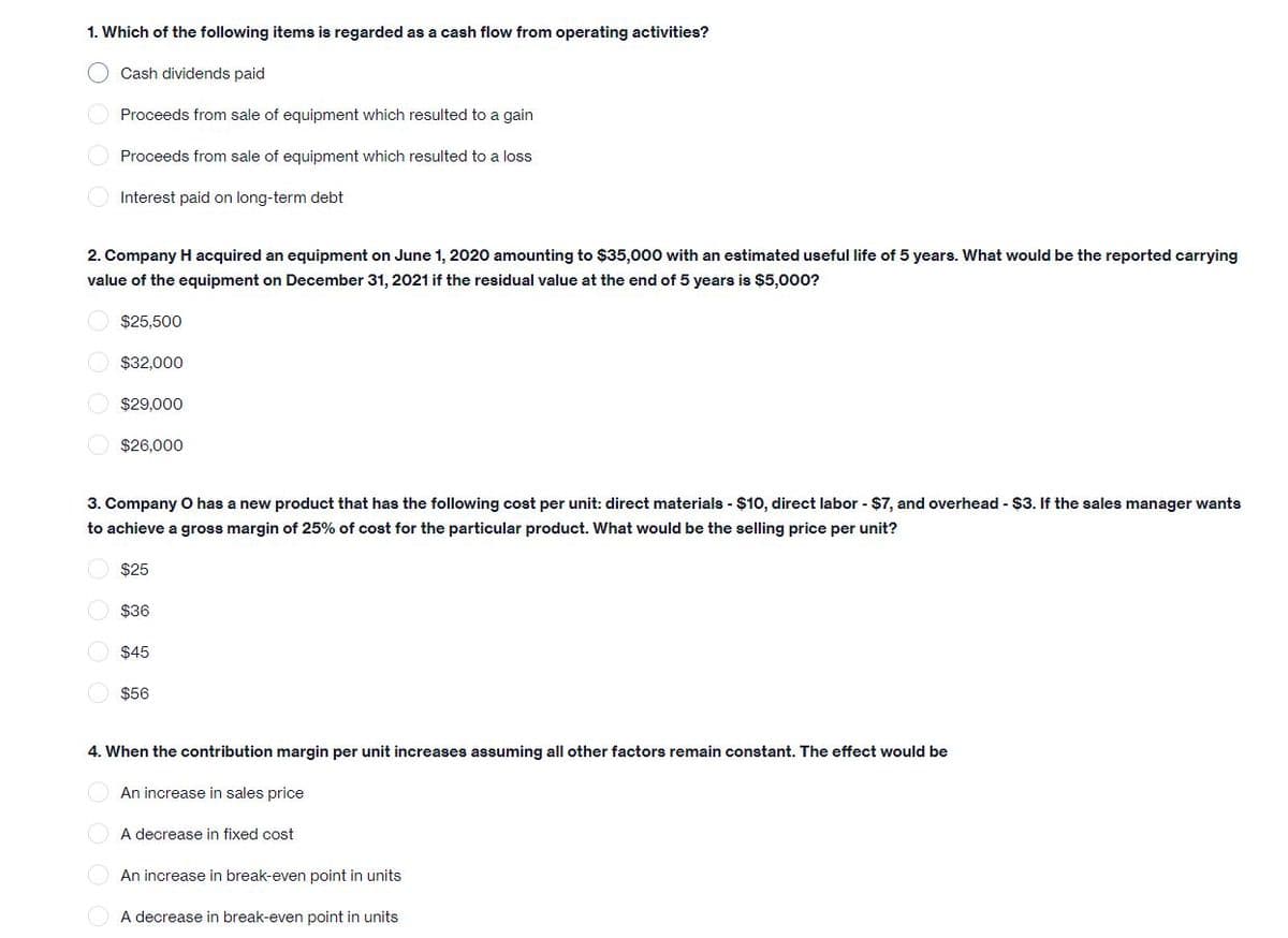 1. Which of the following items is regarded as a cash flow from operating activities?
O Cash dividends paid
Proceeds from sale of equipment which resulted to a gain
O Proceeds from sale of equipment which resulted to a loss
O Interest paid on long-term debt
2. Company H acquired an equipment on June 1, 2020 amounting to $35,000 with an estimated useful life of 5 years. What would be the reported carrying
value of the equipment on December 31, 2021 if the residual value at the end of 5 years is $5,000?
$25,500
O $32,000
O $29,000
O $26,000
3. Company O has a new product that has the following cost per unit: direct materials - $10, direct labor - $7, and overhead - $3. If the sales manager wants
to achieve a gross margin of 25% of cost for the particular product. What would be the selling price per unit?
$25
O $36
$45
$56
4. When the contribution margin per unit increases assuming all other factors remain constant. The effect would be
An increase in sales price
A decrease in fixed cost
An increase in break-even point in units
A decrease in break-even point in units
