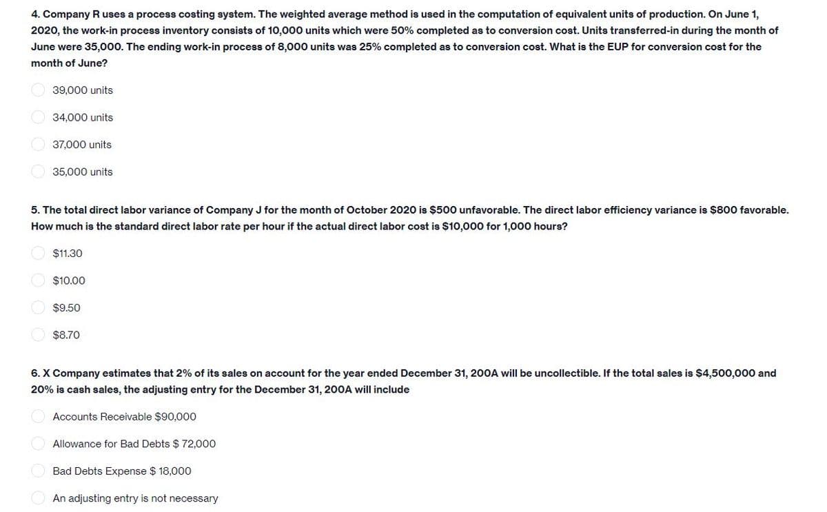 4. Company R uses a process costing system. The weighted average method is used in the computation of equivalent units of production. On June 1,
2020, the work-in process inventory consists of 10,000 units which were 50% completed as to conversion cost. Units transferred-in during the month of
June were 35,000. The ending work-in process of 8,000 units was 25% completed as to conversion cost. What is the EUP for conversion cost for the
month of June?
39,000 units
34,000 units
O 37,000 units
35,000 units
5. The total direct labor variance of Company J for the month of October 2020 is $500 unfavorable. The direct labor efficiency variance is $800 favorable.
How much is the standard direct labor rate per hour if the actual direct labor cost is $10,000 for 1,000 hours?
$11.30
$10.00
$9.50
$8.70
6. X Company estimates that 2% of its sales on account for the year ended December 31, 200A will be uncollectible. If the total sales is $4,500,000 and
20% is cash sales, the adjusting entry for the December 31, 200A will include
Accounts Receivable $90,000
Allowance for Bad Debts $ 72,000
Bad Debts Expense $ 18,000
An adjusting entry is not necessary

