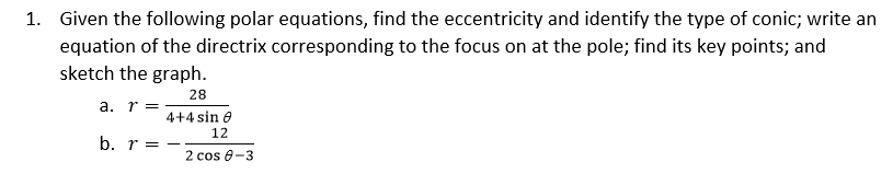 1. Given the following polar equations, find the eccentricity and identify the type of conic; write an
equation of the directrix corresponding to the focus on at the pole; find its key points; and
sketch the graph.
28
a. r =
4+4 sin e
12
b. r = -
2 cos 8-3
