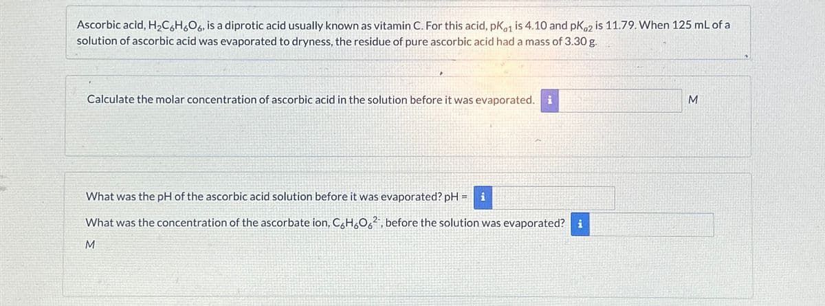 Ascorbic acid, H₂C6H6O6, is a diprotic acid usually known as vitamin C. For this acid, pk1 is 4.10 and pKa2 is 11.79. When 125 mL of a
solution of ascorbic acid was evaporated to dryness, the residue of pure ascorbic acid had a mass of 3.30 g.
Calculate the molar concentration of ascorbic acid in the solution before it was evaporated. i
What was the pH of the ascorbic acid solution before it was evaporated? pH = i
What was the concentration of the ascorbate ion, C6H6062, before the solution was evaporated? i
M
M