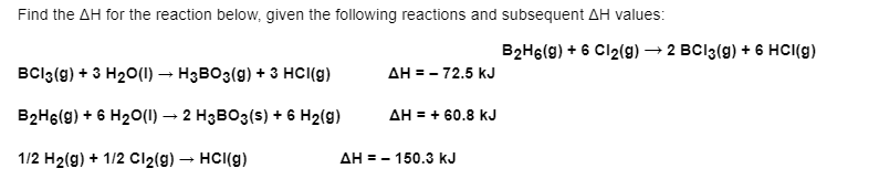 Find the AH for the reaction below, given the following reactions and subsequent AH values:
B2H6(g) + 6 Cl2(g) → 2 BCI3(g) + 6 HCI(g)
BCI3(g) + 3 H20(1) → H3BO3(g) + 3 HCI(g)
AH = - 72.5 kJ
B2H6(g) + 6 H20(1) → 2 H3BO3(s) + 6 H2(g)
AH = + 60.8 kJ
1/2 H2(g) + 1/2 Cl2(g) – HCI(g)
AH = - 150.3 kJ
