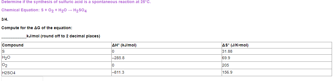 Determine if the synthesis of sulfuric acid is a spontaneous reaction at 25°C.
Chemical Equation: S+ 02 + H20 → H2SO4
3/4.
Compute for the AG of the equation:
kJ/mol (round off to 2 decimal places)
AH° (kJ/mol)
AS° (J/K•mol)
31.88
Compound
IS
H20
-285.8
69.9
02
205
H2S04
-811.3
156.9
