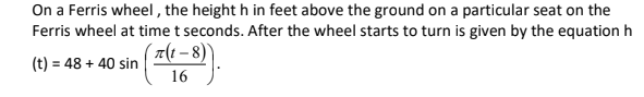 On a Ferris wheel , the height h in feet above the ground on a particular seat on the
Ferris wheel at time t seconds. After the wheel starts to turn is given by the equation h
7(t – 8)'
(t) = 48 + 40 sin
%3D
16
