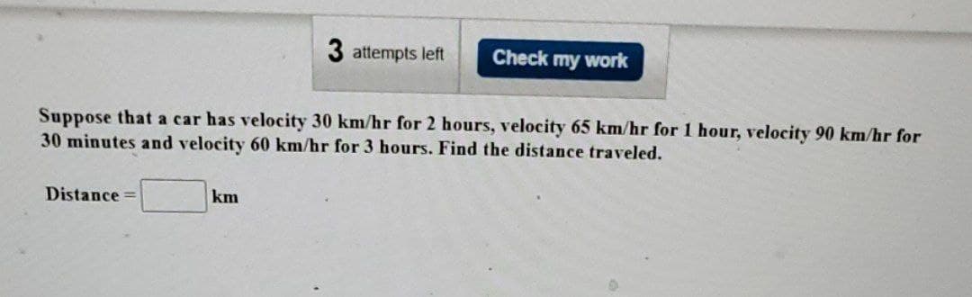 Distance =
3 attempts left
Suppose that a car has velocity 30 km/hr for 2 hours, velocity 65 km/hr for 1 hour, velocity 90 km/hr for
30 minutes and velocity 60 km/hr for 3 hours. Find the distance traveled.
km
Check my work