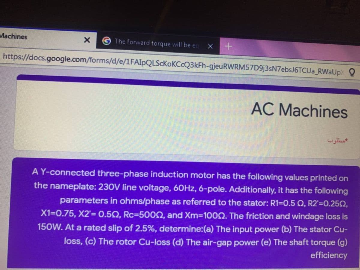 Machines
The forward torque will be eq
https://docs.google.com/forms/d/e/1FAIpQLScKoKCcQ3kFh-gjeuRWRM57D9j3sN7ebsJ6TCUa_RWaUpx Q
AC Machines
مطلوب
A Y-connected three-phase induction motor has the following values printed on
the nameplate: 230V line voltage, 60HZ, 6-pole. Additionally, it has the following
parameters in ohms/phase as referred to the stator: R1=0.5 Q, R2'=0.250,
X1=0.75, X2'= 0.50, Rc=5000, and Xm=100Q. The friction and windage loss is
150W. At a rated slip of 2.5%, determine:(a) The input power (b) The stator Cu-
loss, (c) The rotor Cu-loss (d) The air-gap power (e) The shaft torque (g)
efficiency
