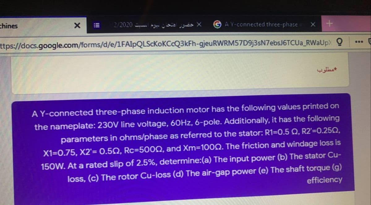 thines
2/2020
AY-connected three-phase ir
ttps://docs.google.com/forms/d/e/1FAIpQLScKoKCcQ3kFh-gjeuRWRM57D9j3sN7ebsJ6TCUa_RWaUp> Q
مطلوب
A Y-connected three-phase induction motor has the following values printed on
the nameplate: 230V line voltage, 60HZ, 6-pole. Additionally, it has the following
parameters in ohms/phase as referred to the stator: R1=0.5 Q, R2'=0.250,
X1=0.75, X2'= 0.50, Rc=5002, and Xm=100Q. The friction and windage loss is
150W. At a rated slip of 2.5%, determine:(a) The input power (b) The stator Cu-
loss, (c) The rotor Cu-loss (d) The air-gap power (e) The shaft torque (g)
efficiency
