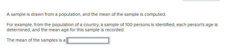 A sample is drawn from a population, and the mean of the sample is computed.
For example, from the population of a country, a sample of 100 persons is identified, each person's age is
determined, and the mean age for this sample is recorded.
The mean of the samples is a