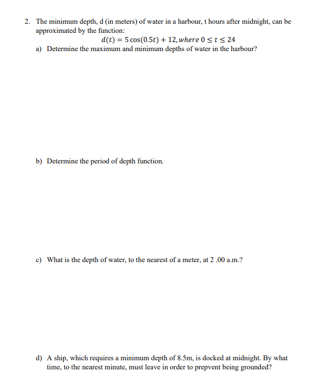 2. The minimum depth, d (in meters) of water in a harbour, t hours after midnight, can be
approximated by the function:
d(t) = 5 cos(0.5t) + 12, where 0 ≤ t ≤ 24
a) Determine the maximum and minimum depths of water in the harbour?
b) Determine the period of depth function.
c) What is the depth of water, to the nearest of a meter, at 2.00 a.m.?
d) A ship, which requires a minimum depth of 8.5m, is docked at midnight. By what
time, to the nearest minute, must leave in order to prepvent being grounded?