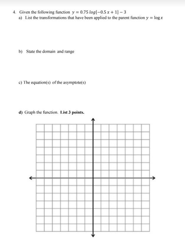 4. Given the following function y = 0.75 log[-0.5 x + 1]-3
a) List the transformations that have been applied to the parent function y = log x
b) State the domain and range
c) The equation(s) of the asymptote(s)
d) Graph the function. List 3 points.