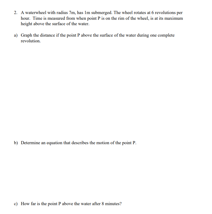 2. A waterwheel with radius 7m, has 1m submerged. The wheel rotates at 6 revolutions per
hour. Time is measured from when point P is on the rim of the wheel, is at its maximum
height above the surface of the water.
a) Graph the distance if the point P above the surface of the water during one complete
revolution.
b) Determine an equation that describes the motion of the point P.
c) How far is the point P above the water after 8 minutes?