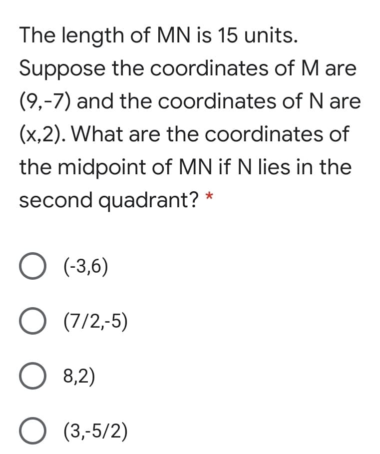 The length of MN is 15 units.
Suppose the coordinates of M are
(9,-7) and the coordinates of N are
(x,2). What are the coordinates of
the midpoint of MN if N lies in the
second quadrant?
O (-3,6)
O (7/2,-5)
O 8,2)
O (3,-5/2)
