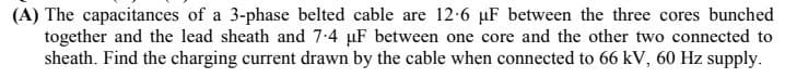 (A) The capacitances of a 3-phase belted cable are 12-6 µF between the three cores bunched
together and the lead sheath and 7-4 µF between one core and the other two connected to
sheath. Find the charging current drawn by the cable when connected to 66 kV, 60 Hz supply.
