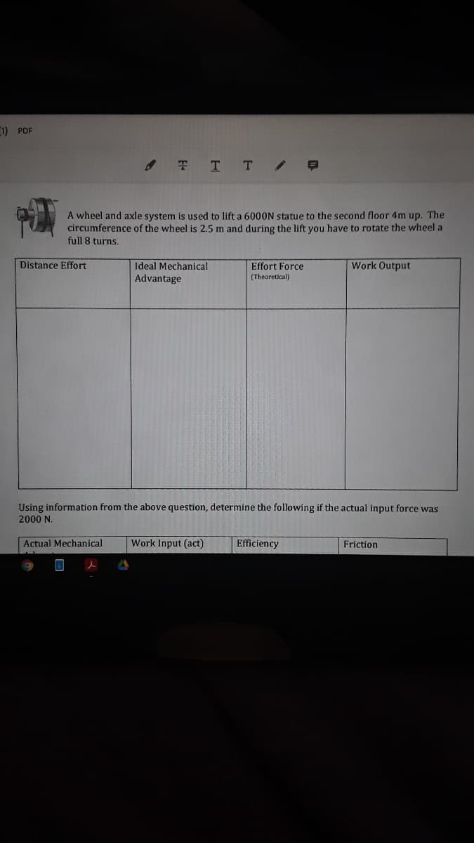 1) PDF
. T T T /
A wheel and axle system is used to lift a 6000N statue to the second floor 4m up. The
circumference of the wheel is 2.5 m and during the lift you have to rotate the wheel a
full 8 turns.
Distance Effort
Ideal Mechanical
Work Output
Effort Force
(Theoretical)
Advantage
Using information from the above question, determine the following if the actual input force was
2000 N.
Actual Mechanical
Work Input (act)
Efficiency
Friction
