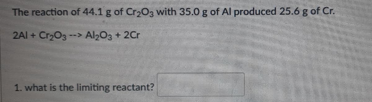 The reaction of 44.1 g of Cr203 with 35.0 g of Al produced 25.6 g of Cr.
2Al + Cr203--> Al203 + 2Cr
1. what is the limiting reactant?
