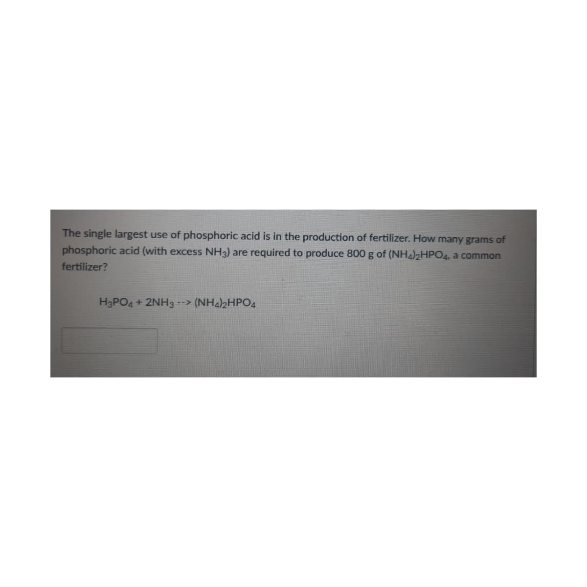 The single largest use of phosphoric acid is in the production of fertilizer. How many grams of
phosphoric acid (with excess NH3) are required to produce 800 g of (NH4)2HPO4, a common
fertilizer?
H3PO4 + 2NH3 -->
(NH4)2HPO4
