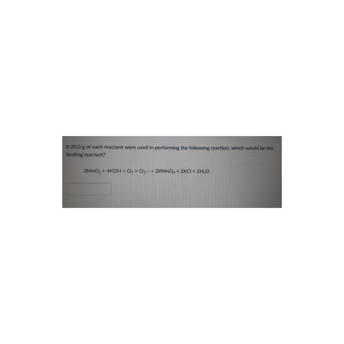 If 20.0 g of each reactant were used in performing the following reaction, which would be the
limiting reactant?
2MNO2 + 4KOH + O2 + Cl2 --> 2KMNO4 + 2KCI + 2H2O
