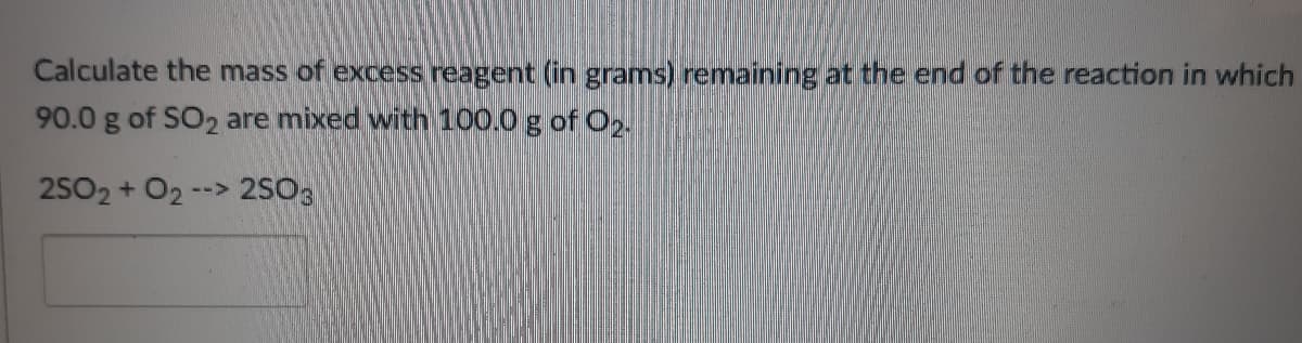 Calculate the mass of excess reagent (in grams) remaining at the end of the reaction in which
90.0 g of SO2 are mixed with 100.0 g of O2.
2502+ O2 --> 2SO3
