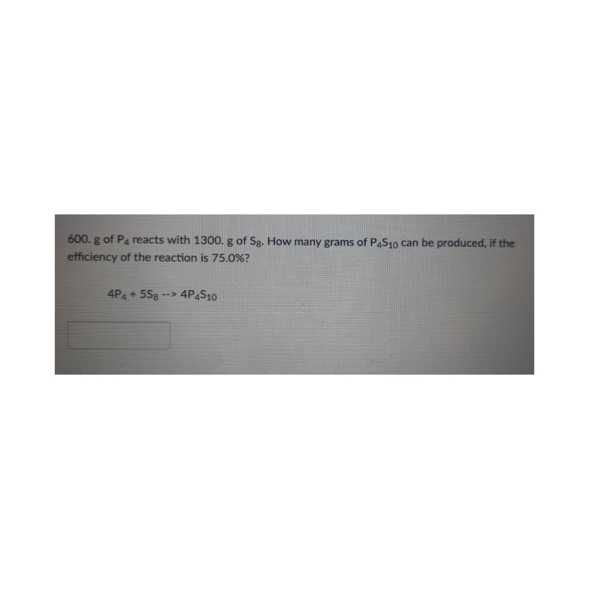 600. g of P4 reacts with 1300. g of Sg. How many grams of P4S10 can be produced, if the
efficiency of the reaction is 75.0%?
4P4 + 5Sg --> 4P4S10
