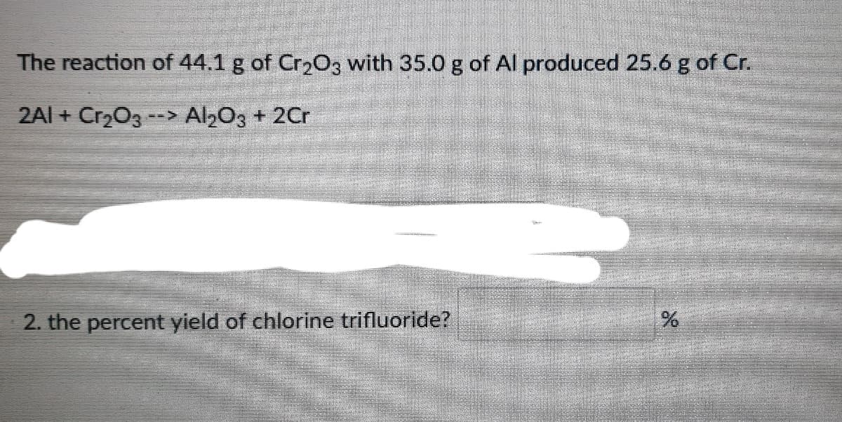 The reaction of 44.1 g of Cr203 with 35.0 g of AlI produced 25.6 g of Cr.
2Al + Cr203 --> Al203 + 2Cr
2. the percent yield of chlorine trifluoride?
