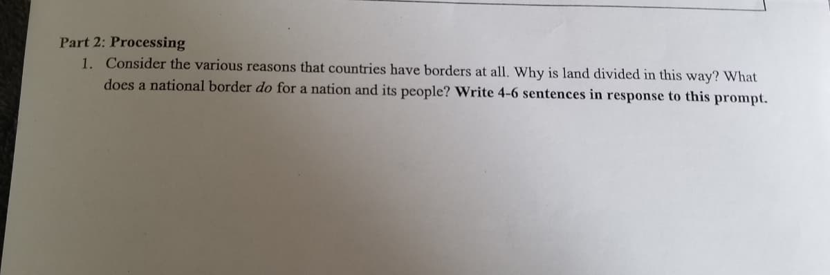 Part 2: Processing
1. Consider the various reasons that countries have borders at all. Why is land divided in this way? What
does a national border do for a nation and its people? Write 4-6 sentences in response to this prompt.