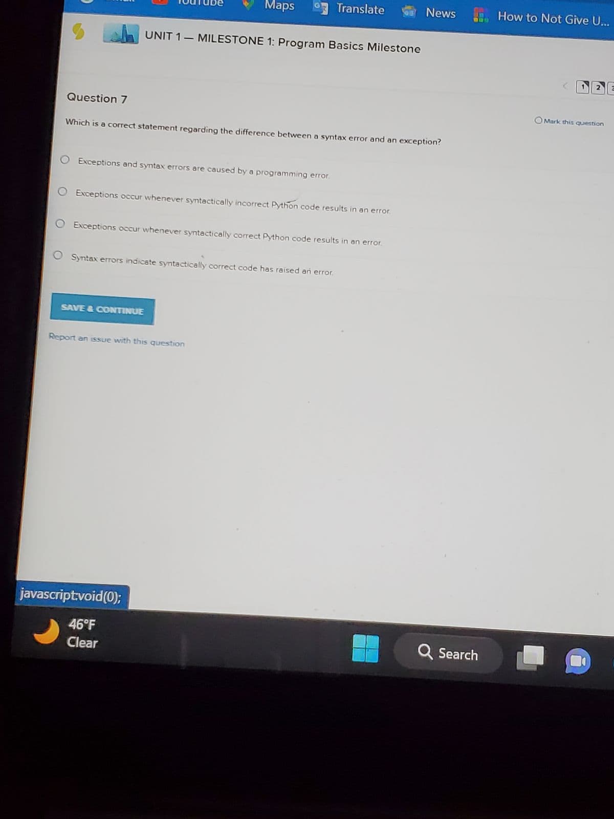S
Question 7
O Exceptions and syntax errors are caused by a programming error.
Maps
Which is a correct statement regarding the difference between a syntax error and an exception?
UNIT 1 - MILESTONE 1: Program Basics Milestone
Exceptions occur whenever syntactically incorrect Python code results in an error.
SAVE & CONTINUE
Exceptions occur whenever syntactically correct Python code results in an error.
Syntax errors indicate syntactically correct code has raised an error.
Translate
Report an issue with this question
javascript:void(0);
46°F
Clear
News
Q Search
How to Not Give U...
2
OMark this question
1