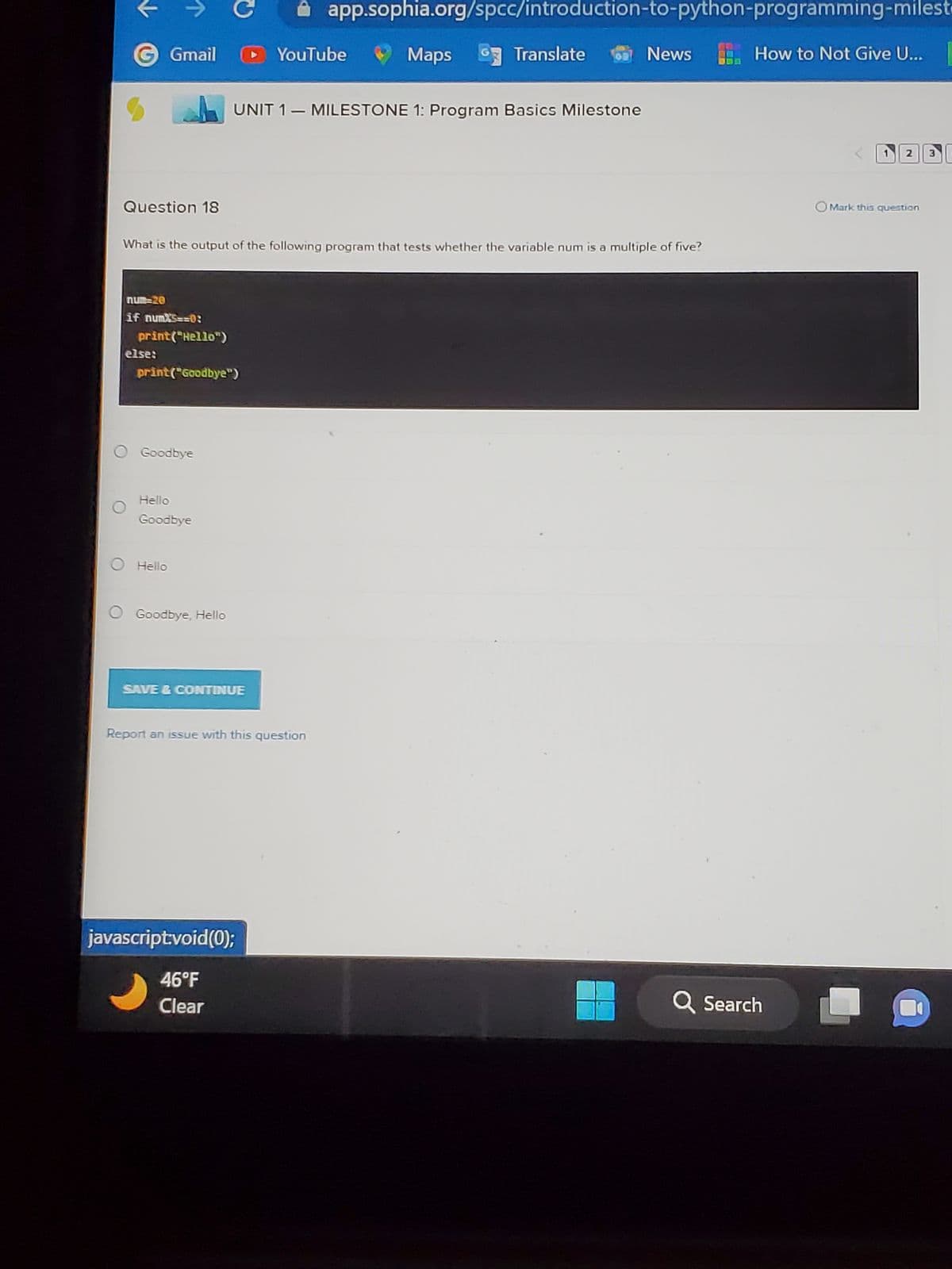 Question 18
Gmail
num=20
if numX5==0:
print("Hello")
else:
print("Goodbye")
O Goodbye
Hello
Goodbye
O Hello
What is the output of the following program that tests whether the variable num is a multiple of five?
O Goodbye, Hello
SAVE & CONTINUE
YouTube
UNIT 1 MILESTONE 1: Program Basics Milestone
javascript:void(0);
46°F
Clear
app.sophia.org/spcc/introduction-to-python-programming-milest
▬▬
Report an issue with this question
Maps
Translate
News
How to Not Give U...
Q Search
1 2 3
OMark this question