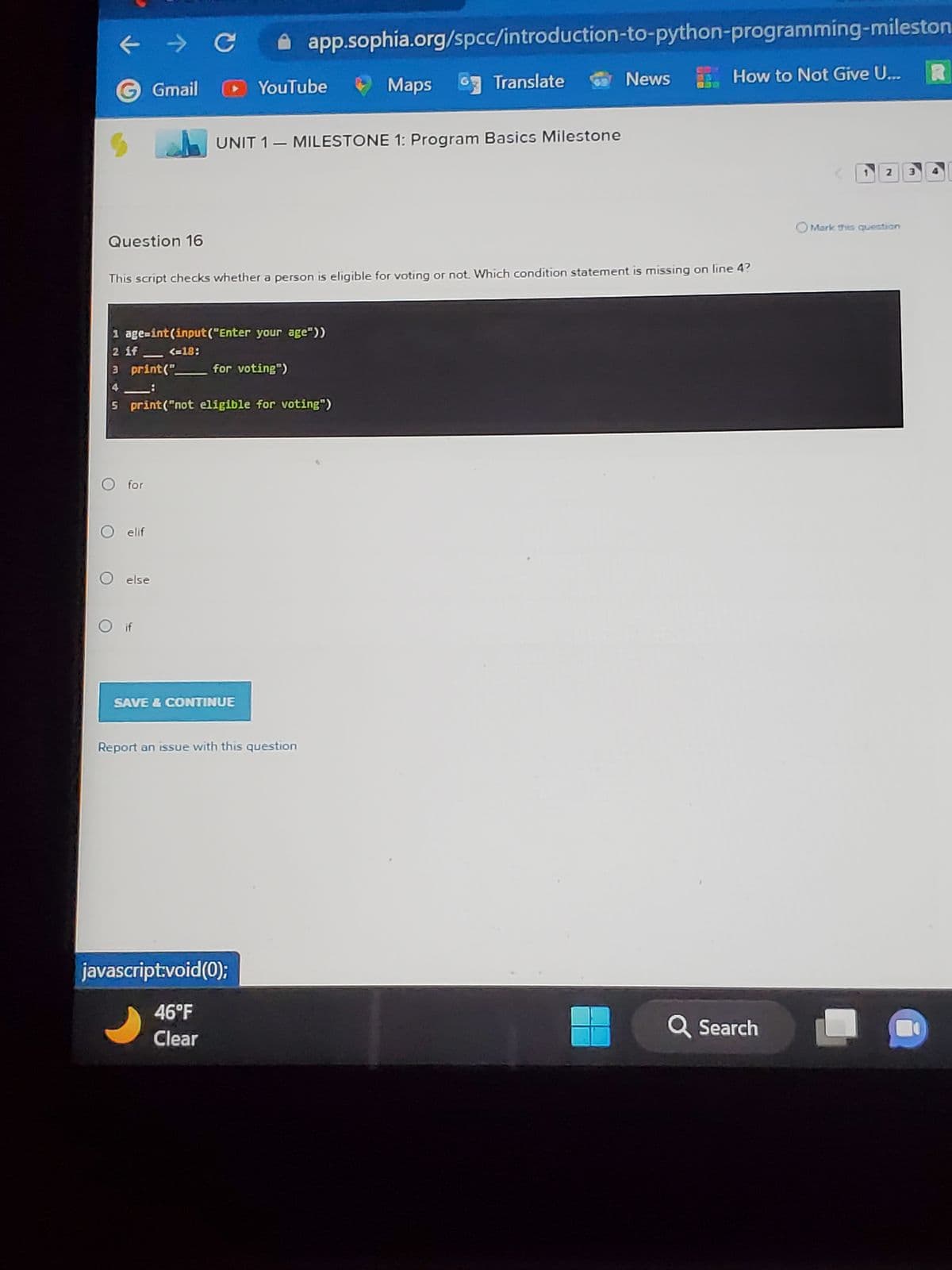 Question 16
→ C
O for
Gmail
O elif
O else
1 age=int (input("Enter your age"))
2 if
3 print("
8
5 print("not eligible for voting")
<=18:
YouTube
app.sophia.org/spcc/introduction-to-python-programming-mileston
This script checks whether a person is eligible for voting or not. Which condition statement is missing on line 4?
for voting")
SAVE & CONTINUE
UNIT 1 MILESTONE 1: Program Basics Milestone
Report an issue with this question
javascript:void(0);
46°F
Clear
Maps Translate
G
69
News
How to Not Give U...
Q Search
2 3
O Mark this question