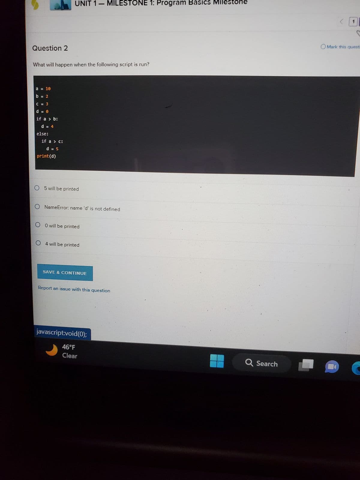 Question 2
What will happen when the following script is run?
= 10
b = 2
C = 3
d = 0
if a > b:
d = 4
else:
if a > c:
d = 5
UNIT 1 - MILESTONE 1: Program Basics Milestone
print (d)
O5 will be printed
NameError: name 'd' is not defined
O O will be printed
4 will be printed
SAVE & CONTINUE
Report an issue with this question
javascript:void(0);
46°F
Clear
Q Search
0
OMark this questi