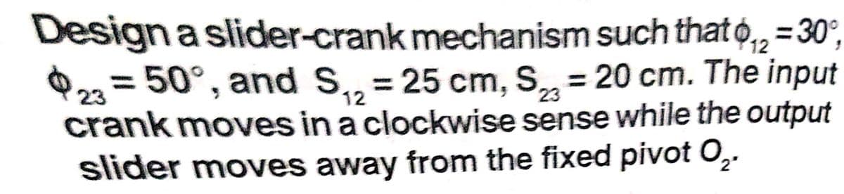 Design a slider-crank mechanism such that o,, =30°,
O23 = 50°, and S, = 25 cm, S = 20 cm. The input
crank moves in a clockwise sense while the output
slider moves away from the fixed pivot O,.
12
%3D
12
