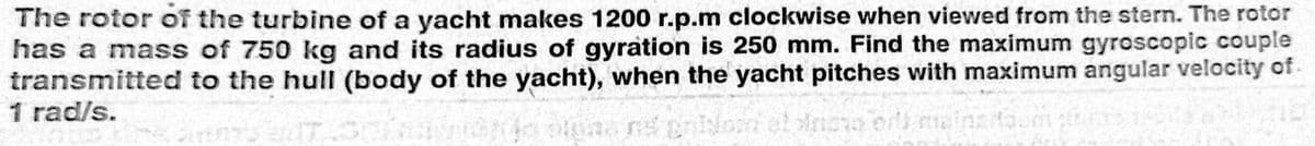 The rotor of the turbine of a yacht makes 1200 r.p.m clockwise when viewed from the stern. The rotor
has a mass of 750 kg and its radius of gyration is 250 mm. Find the maximum gyroscopic couple
transmitted to the hull (body of the yacht), when the yacht pitches with maximum angular velocity of.
1 rad/s.
