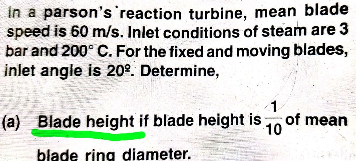 In a parson's reaction turbine, mean blade
speed is 60 m/s. Inlet conditions of steam are 3
bar and 200° C. For the fixed and moving blades,
inlet angle is 20°. Determine,
1.
(a) Blade height if blade height is
of mean
10
blade ring diameter.
