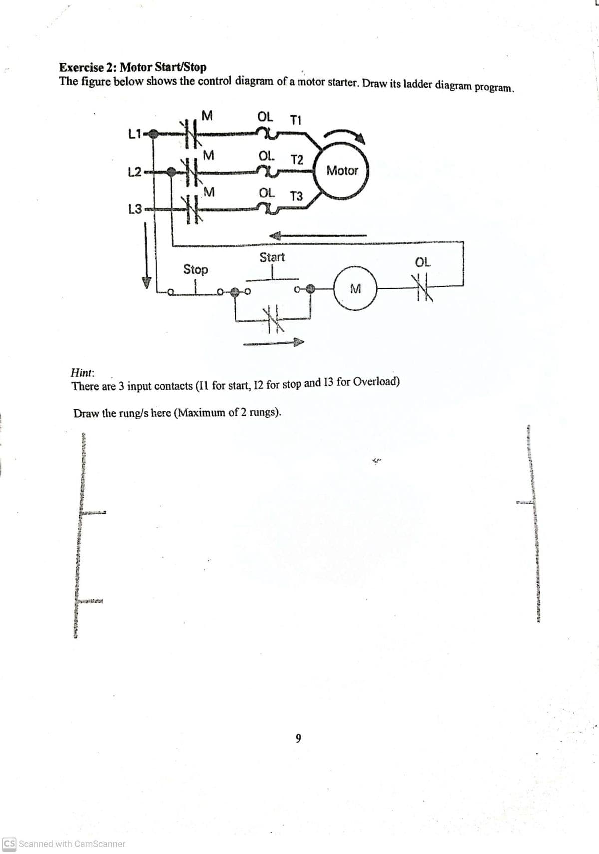 Exercise 2: Motor Start/Stop
The figure below shows the control diagram of a motor starter. Draw its ladder diagram program.
JL
L1
CS Scanned with CamScanner
L2.
L3
M
M
M
w
Stop
OL
T1
OL. T2
OL T3
Start
Motor
Hint:
There are 3 input contacts (I1 for start, 12 for stop and 13 for Overload)
Draw the rung/s here (Maximum of 2 rungs).
M
OL
*