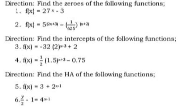 Direction: Find the zeroes of the following functions;
1. f(x) 27-3
2. f(x) = 512x+3)-(2)(x+2)
Direction: Find the intercepts of the following functions;
3. f(x)=-32 (2)*³+2
4. f(x)-(1.5)x+3-0.75
Direction: Find the HA of the following functions;
5. f(x) 3+ 2N-1
6.-1-4-1