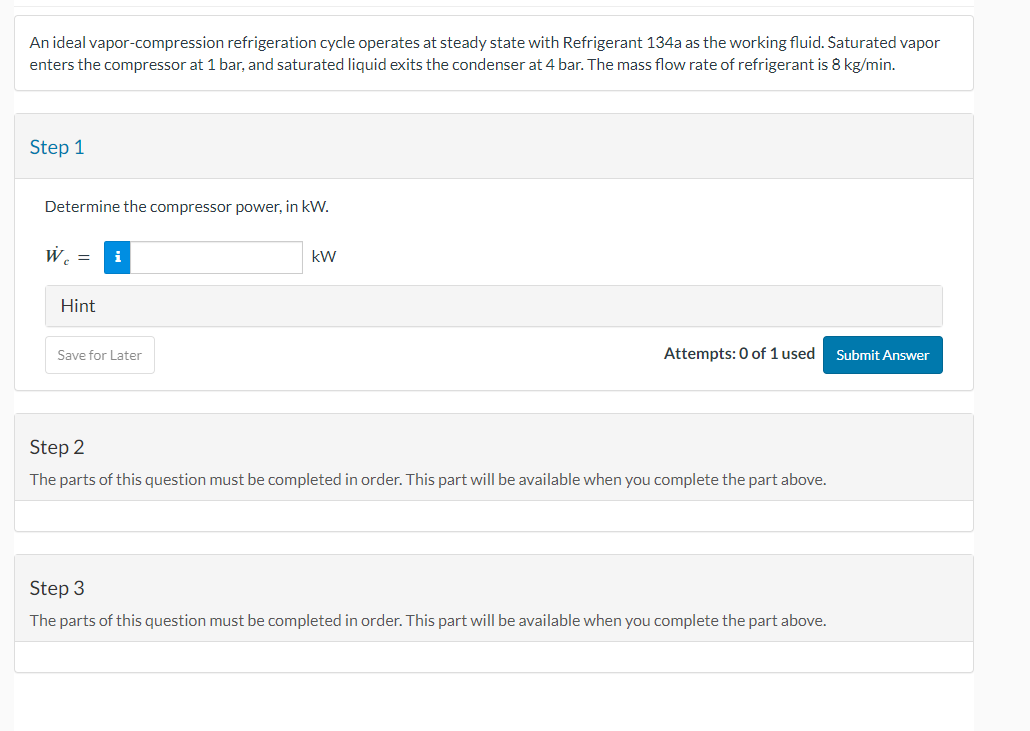 An ideal vapor-compression refrigeration cycle operates at steady state with Refrigerant 134a as the working fluid. Saturated vapor
enters the compressor at 1 bar, and saturated liquid exits the condenser at 4 bar. The mass flow rate of refrigerant is 8 kg/min.
Step 1
Determine the compressor power, in kW.
W
Hint
Save for Later
kW
Attempts: 0 of 1 used Submit Answer
Step 2
The parts of this question must be completed in order. This part will be available when you complete the part above.
Step 3
The parts of this question must be completed in order. This part will be available when you complete the part above.