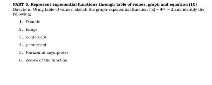 PART 5. Represent exponential functions through table of values, graph and equation (10)
Direction: Using table of values, sketch the graph exponential function f(x) = 4x+1-2 and identify the
following;
1. Domain
2. Range
3. x-intercept
4. y-intercept
5. Horizontal asymptotes
6. Zeroes of the function