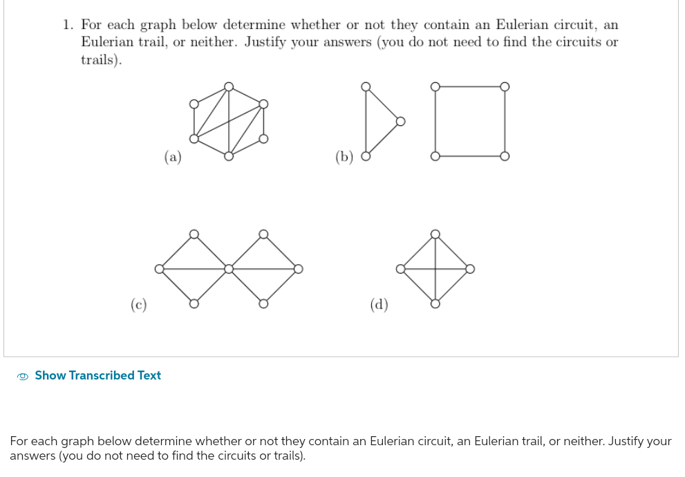 1. For each graph below determine whether or not they contain an Eulerian circuit, an
Eulerian trail, or neither. Justify your answers (you do not need to find the circuits or
trails).
>0
Show Transcribed Text
(a)
For each graph below determine whether or not they contain an Eulerian circuit, an Eulerian trail, or neither. Justify your
answers (you do not need to find the circuits or trails).