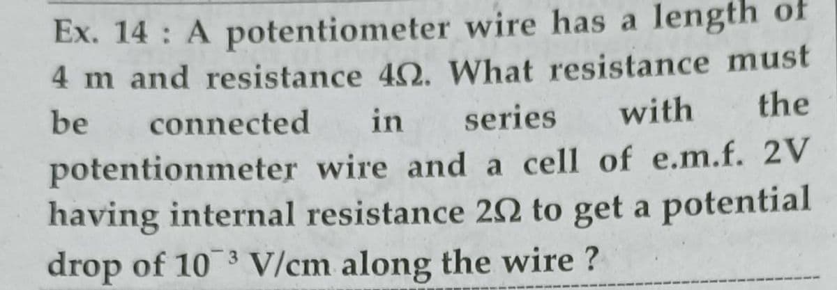 Ex. 14 : A potentiometer wire has a length of
4 m and resistance 42. What resistance must
be
connected
in
series
with
the
potentionmeter wire and a cell of e.m.f. 2V
having internal resistance 20 to get a potential
drop of 10 3 V/cm along the wire ?
