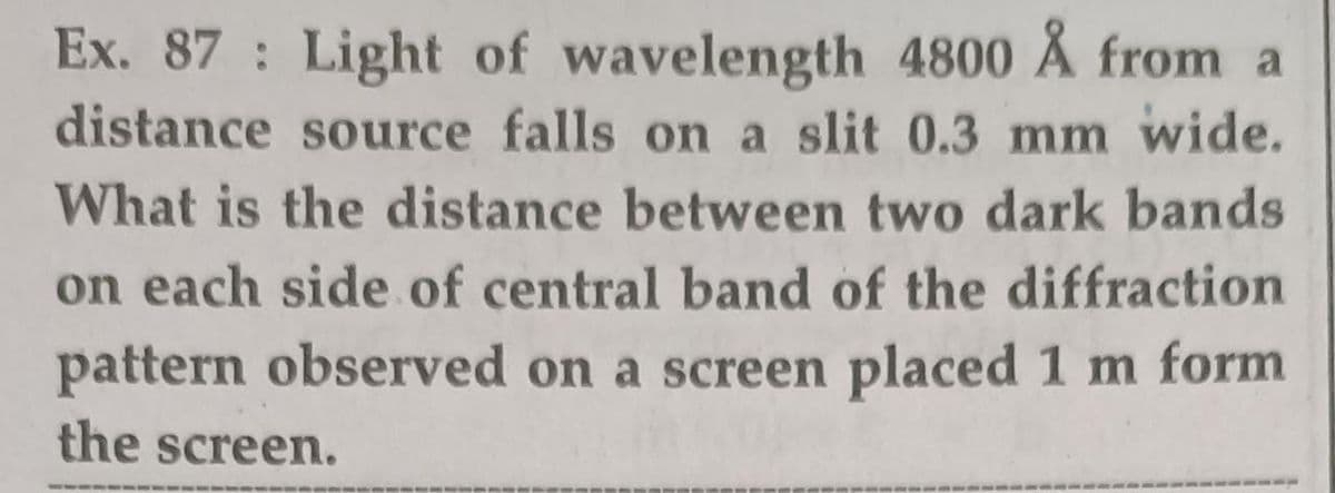 Ex. 87 Light of wavelength 4800 Å from a
distance source falls on a slit 0.3 mm wide.
What is the distance between two dark bands
on each side of central band of the diffraction
pattern observed on a screen placed 1 m form
the screen.
