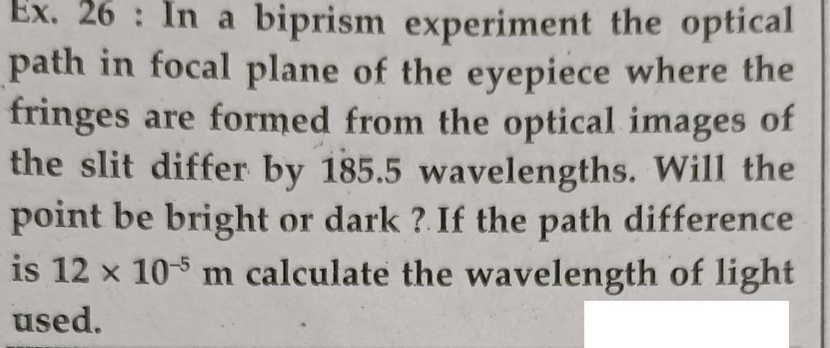 Ex. 26 : In a biprism experiment the optical
path in focal plane of the eyepiece where the
fringes are formed from the optical images of
the slit differ by 185.5 wavelengths. Will the
point be bright or dark ?.If the path difference
is 12 x 105 m calculate the wavelength of light
used.
