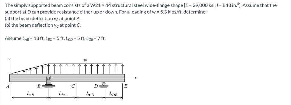 The simply supported beam consists of a W21 x 44 structural steel wide-flange shape [E = 29,000 ksi; I = 843 in.4]. Assume that the
support at D can provide resistance either up or down. For a loading of w = 5.3 kips/ft, determine:
(a) the beam deflection vg at point A.
(b) the beam deflection vc at point C.
Assume LAB = 13 ft, LBc = 5 ft, LcD=5 ft, LDE = 7 ft.
B
D
E
LAB
LBC
LCD
LDE
