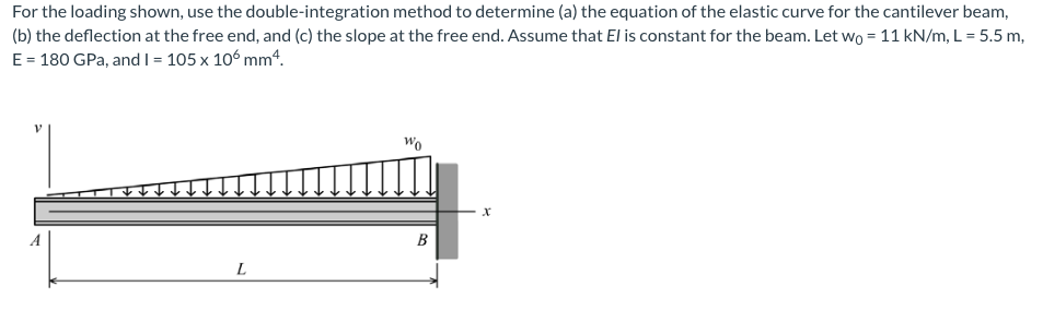 For the loading shown, use the double-integration method to determine (a) the equation of the elastic curve for the cantilever beam,
(b) the deflection at the free end, and (c) the slope at the free end. Assume that El is constant for the beam. Let wO = 11 kN/m, L = 5.5 m,
E = 180 GPa, andI = 105 x 106 mm4.
Wo
B
