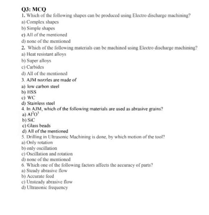 Q3: MCQ
1. Which of the following shapes can be produced using Electro discharge machining?
a) Complex shapes
b) Simple shapes
c) All of the mentioned
d) none of the mentioned
2. Which of the following materials can be machined using Electro discharge machining?
a) Heat resistant alloys
b) Super alloys
c) Carbides
d) All of the mentioned
3. AJM nozzles are made of
a) low carbon steel
b) HSS
c) WC
d) Stainless steel
4. In AJM, which of the following materials are used as abrasive grains?
a) Alo'
b) SiC
c) Glass beads
d) All of the mentioned
5. Drilling in Ultrasonic Machining is done, by which motion of the tool?
a) Only rotation
b) only oscillation
c) Oscillation and rotation
d) none of the mentioned
6. Which one of the following factors affects the accuracy of parts?
a) Steady abrasive flow
b) Accurate feed
c) Unsteady abrasive flow
d) Ultrasonic frequency
