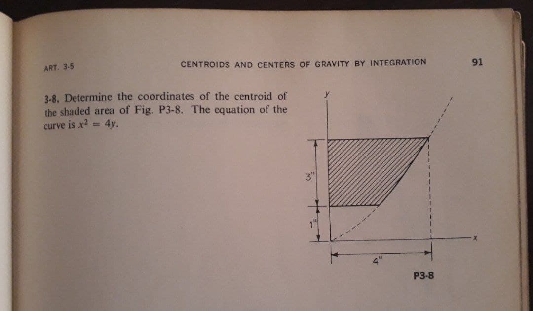 ART. 3-5
CENTROIDS AND CENTERS OF GRAVITY BY INTEGRATION
91
3-8. Determine the coordinates of the centroid of
the shaded area of Fig. P3-8. The equation of the
curve is x2 = 4y.
3"
P3-8
