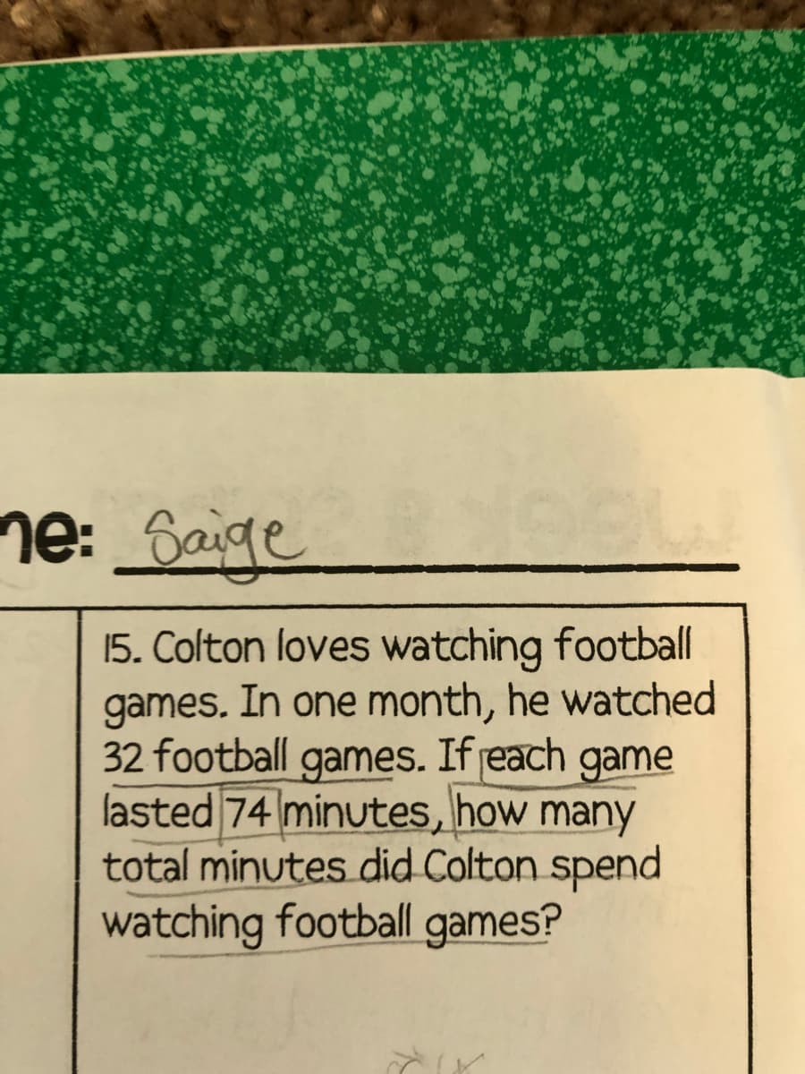 ne: 6aige
15. Colton loves watching football
games. In one month, he watched
32 football games. If jeach
game
lasted 74 minutes, how many
total minutes did Colton spend
watching football games?
