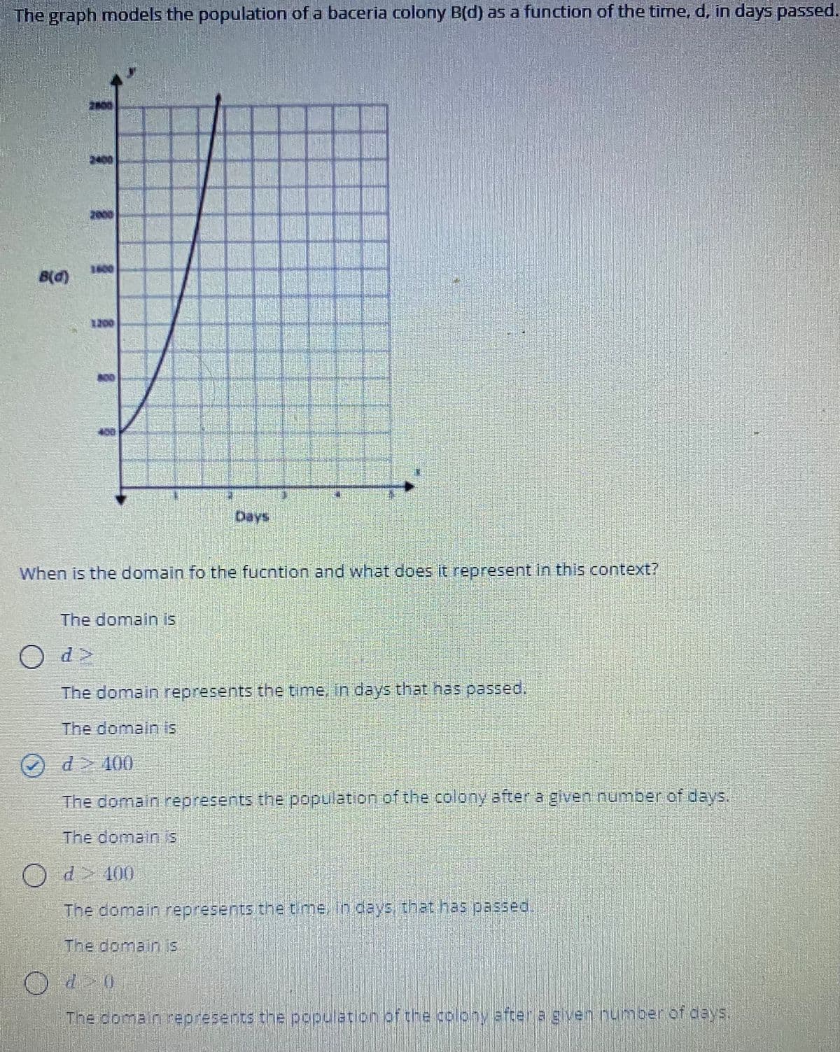The graph models the population of a baceria colony B(d) as a function of the time, d, in days passed.
2000
1600
B(d)
1200
Days
When is the domain fo the fucntion and what does it represent in this context?
The domain is
O d>
The domain represents the time, in days that has passed.
The domain is
Od> 400
The domain represents the population of the colony after a given number of days.
The domain is
O d> 100
The domain represents the time, in deys, that has passed.
The domain is
Od 0
The domain represents the populat on ofthe colony aftera gven.nuumberiof days.
