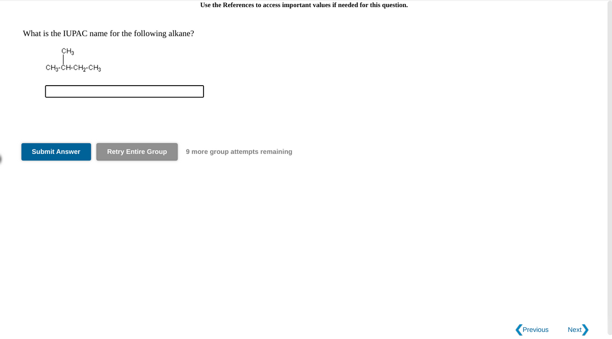 Use the References to access important values if needed for this question.
What is the IUPAC name for the following alkane?
CH3
CH3-CH-CH2-CH3
Submit Answer
Retry Entire Group
9 more group attempts remaining
Previous
Next
