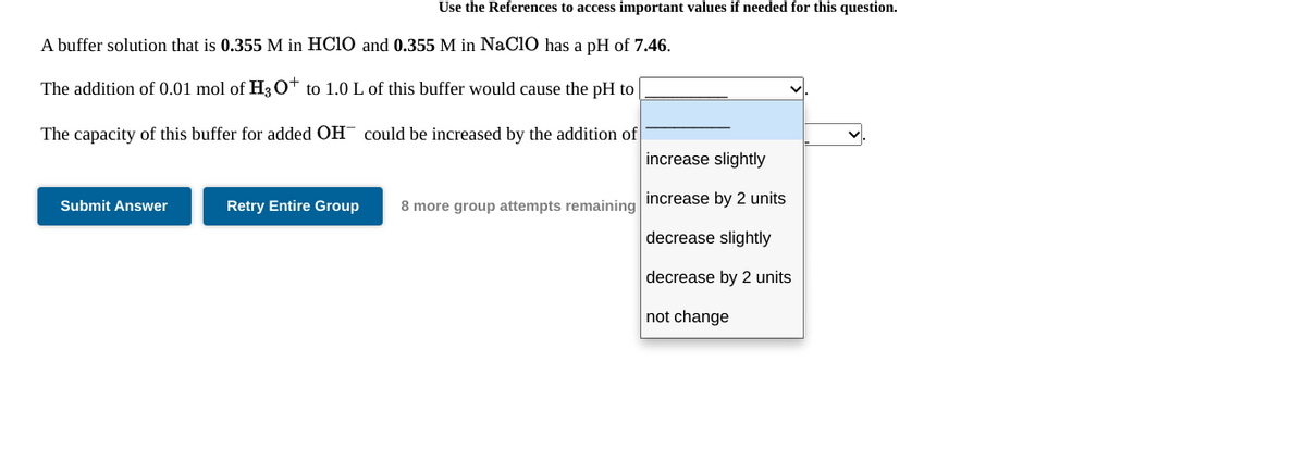 Use the References to access important values if needed for this question.
A buffer solution that is 0.355 M in HC10 and 0.355 M in NaClO has a pH of 7.46.
The addition of 0.01 mol of H3O* to 1.0 L of this buffer would cause the pH to
The capacity of this buffer for added OH could be increased by the addition of
increase slightly
increase by 2 units
Submit Answer
Retry Entire Group
8 more group attempts remaining
decrease slightly
decrease by 2 units
not change
